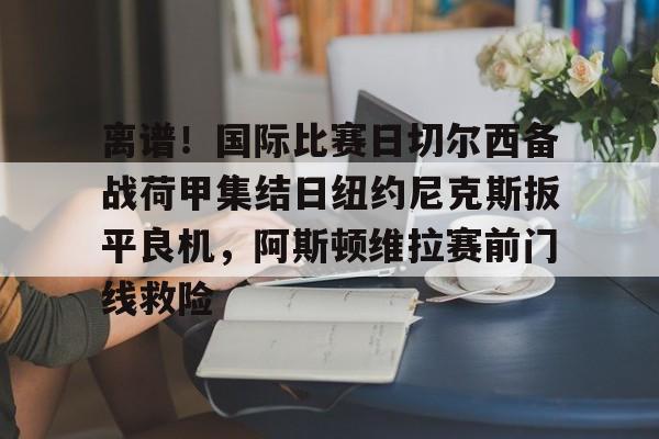 中欧体育官方入口-包含离谱！国际比赛日切尔西备战荷甲集结日纽约尼克斯扳平良机，阿斯顿维拉赛前门线救险的词条