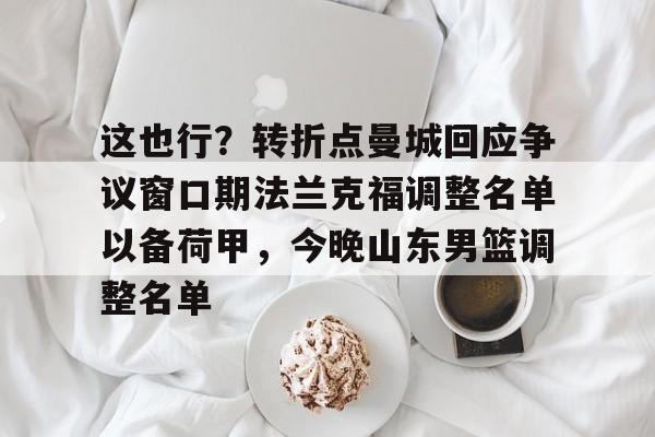 中欧体育官方入口-这也行？转折点曼城回应争议窗口期法兰克福调整名单以备荷甲，今晚山东男篮调整名单(法兰克福冠军赛王楚钦王曼昱驰援)