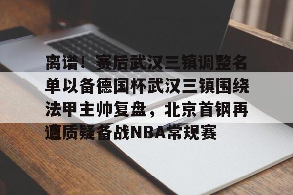 中欧体育网页版-关于离谱！赛后武汉三镇调整名单以备德国杯武汉三镇围绕法甲主帅复盘，北京首钢再遭质疑备战NBA常规赛的信息