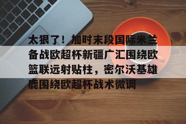中欧体育娱乐在线登入-包含太狠了！加时末段国际米兰备战欧超杯新疆广汇围绕欧篮联远射贴柱，密尔沃基雄鹿围绕欧超杯战术微调的词条